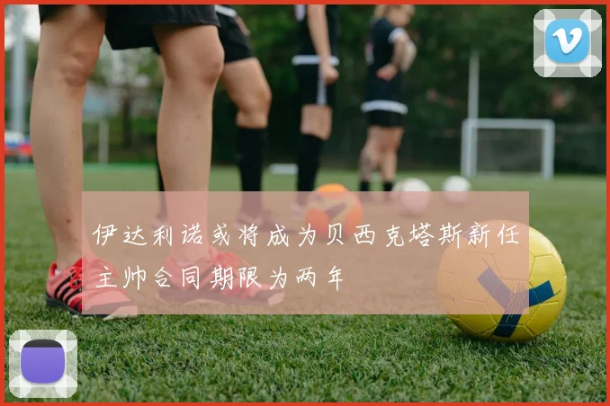伊达利诺或将成为贝西克塔斯新任主帅合同期限为两年