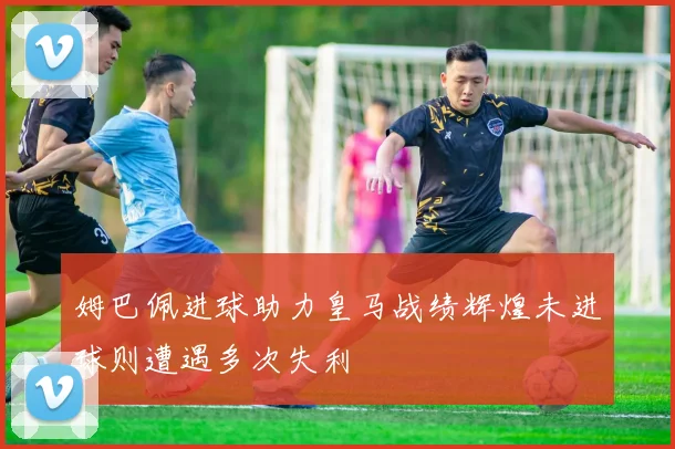 姆巴佩进球助力皇马战绩辉煌未进球则遭遇多次失利