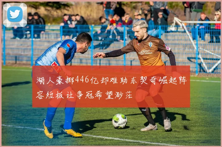 湖人豪掷446亿却难助东契奇崛起阵容短板让争冠希望渺茫