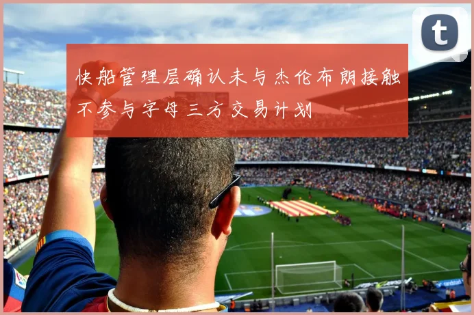 快船管理层确认未与杰伦布朗接触不参与字母三方交易计划