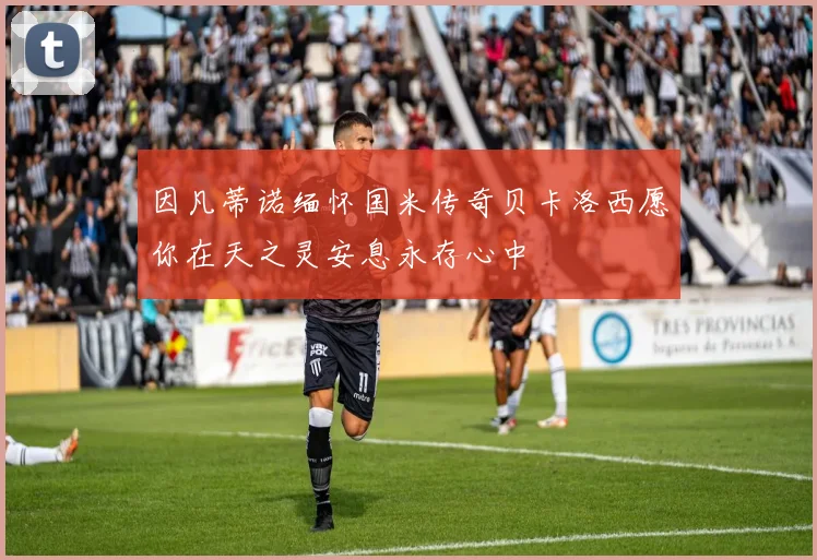 因凡蒂诺缅怀国米传奇贝卡洛西愿你在天之灵安息永存心中