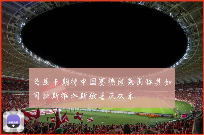 乌度卡期待中国赛热闹氛围称其如同拉斯维加斯般喜庆欢乐