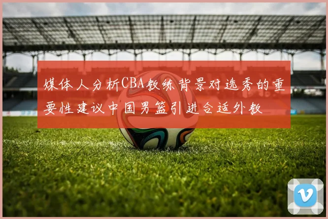 媒体人分析CBA教练背景对选秀的重要性建议中国男篮引进合适外教