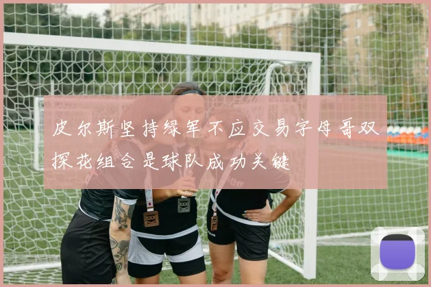 皮尔斯坚持绿军不应交易字母哥双探花组合是球队成功关键