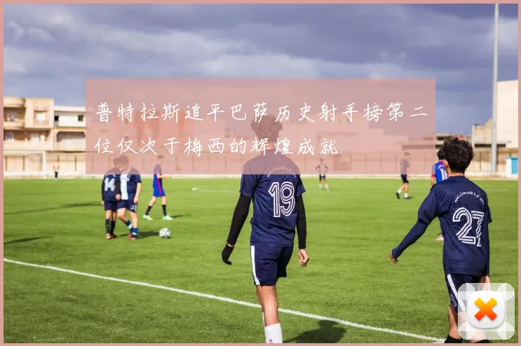普特拉斯追平巴萨历史射手榜第二位仅次于梅西的辉煌成就
