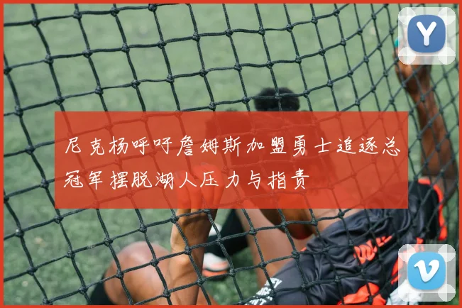 尼克杨呼吁詹姆斯加盟勇士追逐总冠军摆脱湖人压力与指责