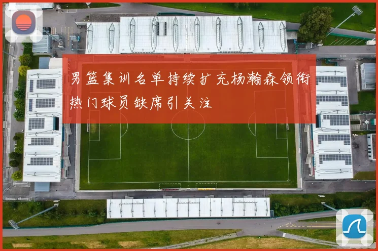 男篮集训名单持续扩充杨瀚森领衔热门球员缺席引关注