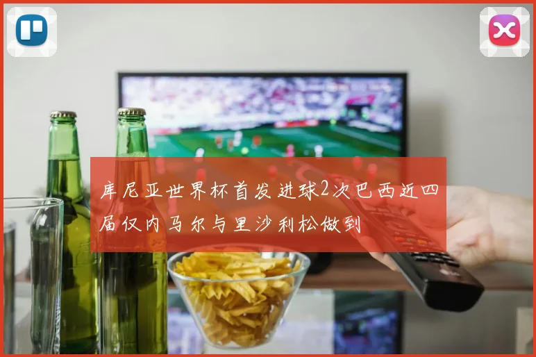 库尼亚世界杯首发进球2次巴西近四届仅内马尔与里沙利松做到
