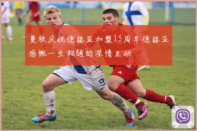 曼联庆祝德赫亚加盟15周年德赫亚感慨一生相随的深情互动
