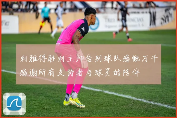 利雅得胜利主帅告别球队感慨万千感谢所有支持者与球员的陪伴