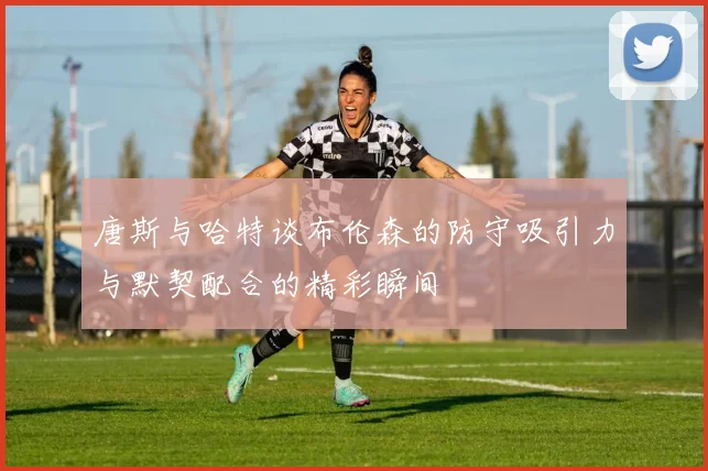 唐斯与哈特谈布伦森的防守吸引力与默契配合的精彩瞬间