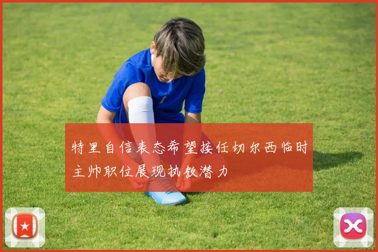 特里自信表态希望接任切尔西临时主帅职位展现执教潜力